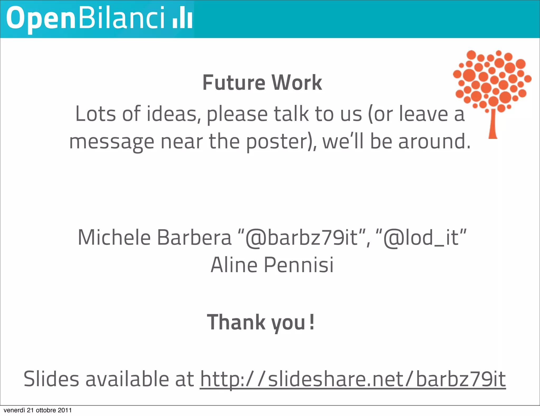 Future Work
                     Lots of ideas, please talk to us (or leave a
                     message near the poster), we’ll be around.



                          Michele Barbera “@barbz79it”, “@lod_it”
                                       Aline Pennisi

                                       Thank you!

      Slides available at http://slideshare.net/barbz79it
venerdì 21 ottobre 2011
 