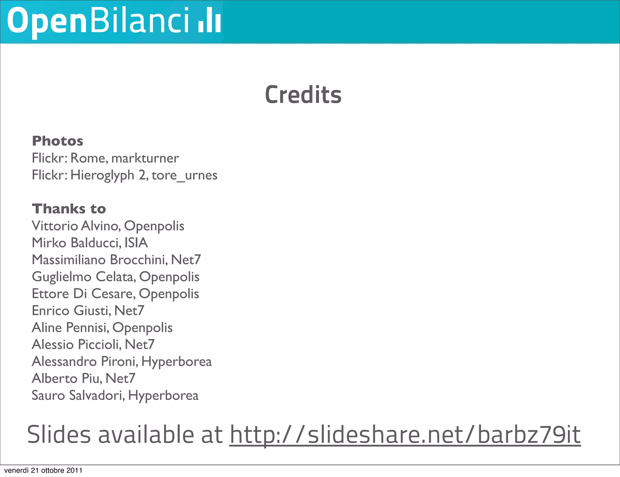 Credits
        Photos
        Flickr: Rome, markturner
        Flickr: Hieroglyph 2, tore_urnes

        Thanks to
        Vittorio Alvino, Openpolis
        Mirko Balducci, ISIA
        Massimiliano Brocchini, Net7
        Guglielmo Celata, Openpolis
        Ettore Di Cesare, Openpolis
        Enrico Giusti, Net7
        Aline Pennisi, Openpolis
        Alessio Piccioli, Net7
        Alessandro Pironi, Hyperborea
        Alberto Piu, Net7
        Sauro Salvadori, Hyperborea

      Slides available at http://slideshare.net/barbz79it
venerdì 21 ottobre 2011
 