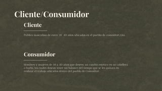 Consumidor
Cliente/Consumidor
Publico masculino de entre 18 40 años ubicados en el pueblo de comonfort, Gto.
Hombres y mujeres de 18 a 40 años que deseen un cambio estético en su cabellera
o barba, los cuales desean tener un balance del tiempo que se les quitara en
realizar el trabajo ubicados dentro del pueblo de Comonfort
Cliente
 
