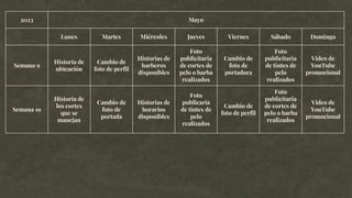 2023 Mayo
Lunes Martes Miércoles Jueves Viernes Sábado Domingo
Semana 9
Historia de
ubicación
Cambio de
foto de perfil
Historias de
barberos
disponibles
Foto
publicitaria
de cortes de
pelo o barba
realizados
Cambio de
foto de
portadora
Foto
publicitaria
de tintes de
pelo
realizados
Video de
YouTube
promocional
Semana 1o
Historia de
los cortes
que se
manejan
Cambio de
foto de
portada
Historias de
horarios
disponibles
Foto
publicaría
de tintes de
pelo
realizados
Cambio de
foto de perfil
Foto
publicitaria
de cortes de
pelo o barba
realizados
Video de
YouTube
promocional
 