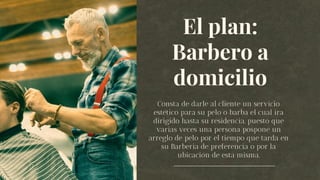 El plan:
Barbero a
domicilio
Consta de darle al cliente un servicio
estético para su pelo o barba el cual ira
dirigido hasta su residencia, puesto que
varias veces una persona pospone un
arreglo de pelo por el tiempo que tarda en
su Barberia de preferencia o por la
ubicación de esta misma.
 