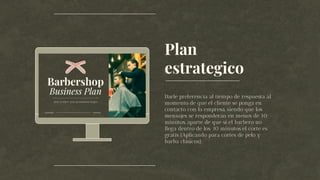 Plan
estrategico
Darle preferencia al tiempo de respuesta al
momento de que el cliente se ponga en
contacto con la empresa, siendo que los
mensajes se responderán en menos de 10
minutos, aparte de que si el barbero no
llega dentro de los 30 minutos el corte es
gratis (Aplicando para cortes de pelo y
barba clásicos).
 