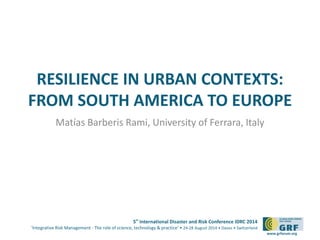 RESILIENCE IN URBAN CONTEXTS: 
FROM SOUTH AMERICA TO EUROPE 
5th International Disaster and Risk Conference IDRC 2014 
‘Integrative Risk Management - The role of science, technology & practice‘ • 24-28 August 2014 • Davos • Switzerland 
www.grforum.org 
Matías Barberis Rami, University of Ferrara, Italy 
 
