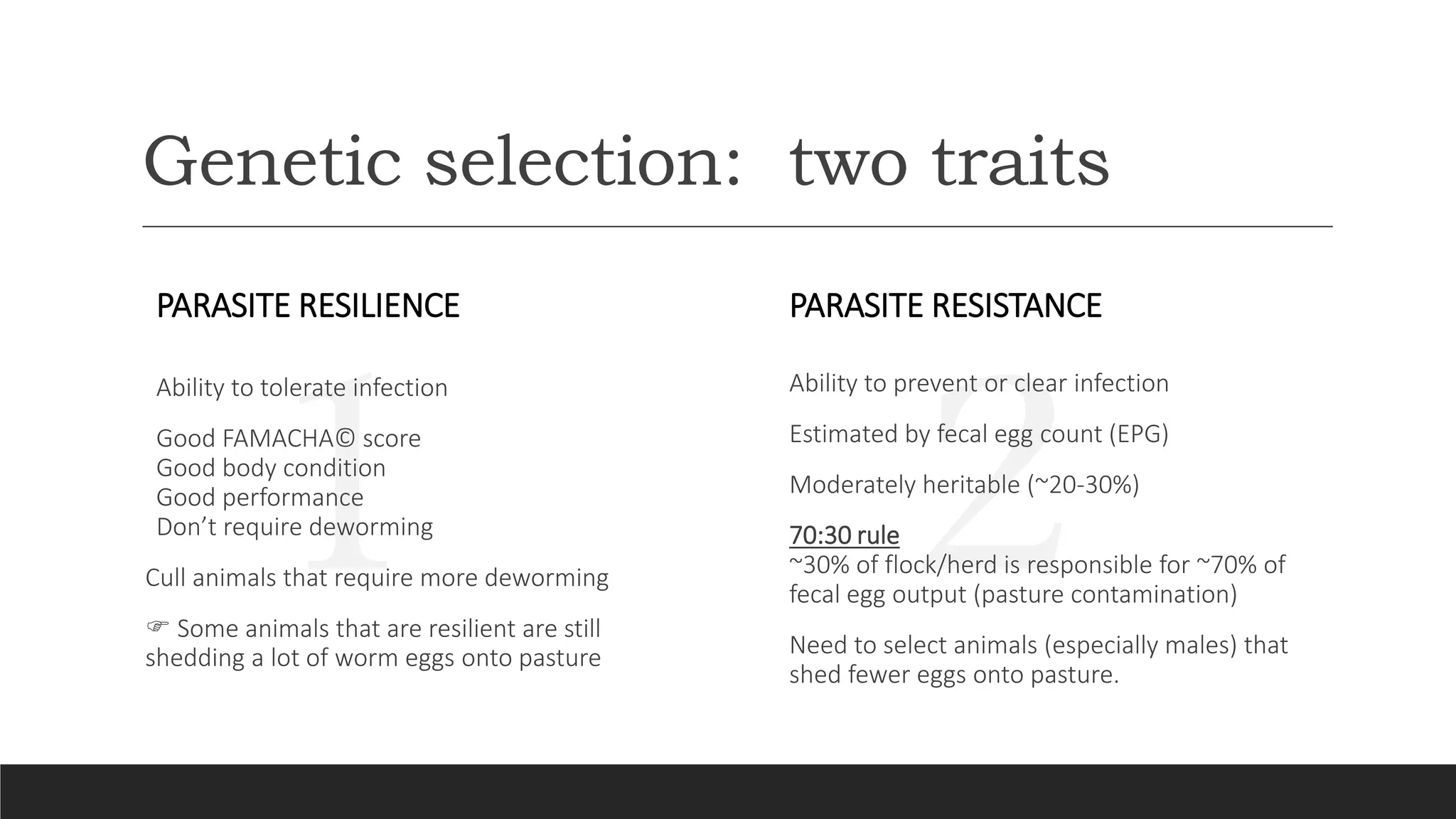 21
Genetic selection: two traits
PARASITE RESISTANCE
Ability to prevent or clear infection
Estimated by fecal egg count (EPG)
Moderately heritable (~20-30%)
70:30 rule
~30% of flock/herd is responsible for ~70% of
fecal egg output (pasture contamination)
Need to select animals (especially males) that
shed fewer eggs onto pasture.
PARASITE RESILIENCE
Ability to tolerate infection
Good FAMACHA© score
Good body condition
Good performance
Don’t require deworming
Cull animals that require more deworming
 Some animals that are resilient are still
shedding a lot of worm eggs onto pasture
 