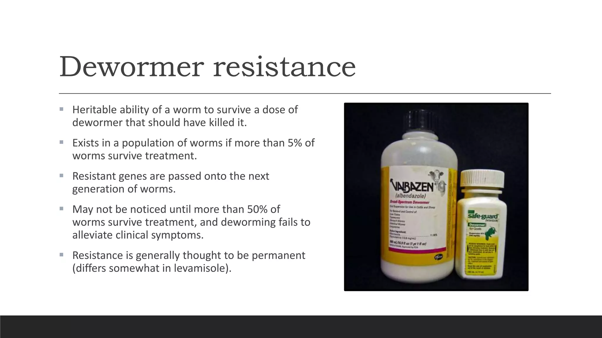 Dewormer resistance
 Heritable ability of a worm to survive a dose of
dewormer that should have killed it.
 Exists in a population of worms if more than 5% of
worms survive treatment.
 Resistant genes are passed onto the next
generation of worms.
 May not be noticed until more than 50% of
worms survive treatment, and deworming fails to
alleviate clinical symptoms.
 Resistance is generally thought to be permanent
(differs somewhat in levamisole).
 