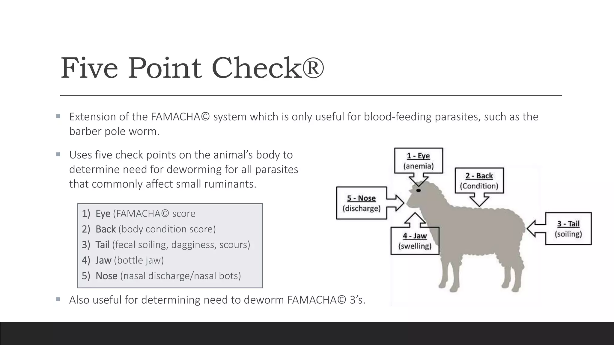 Five Point Check®
 Extension of the FAMACHA© system which is only useful for blood-feeding parasites, such as the
barber pole worm.
 Uses five check points on the animal’s body to
determine need for deworming for all parasites
that commonly affect small ruminants.
1) Eye (FAMACHA© score
2) Back (body condition score)
3) Tail (fecal soiling, dagginess, scours)
4) Jaw (bottle jaw)
5) Nose (nasal discharge/nasal bots)
 Also useful for determining need to deworm FAMACHA© 3’s.
 