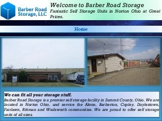 Welcome to Barber Road Storage
Fantastic Self Storage Units in Norton Ohio at Great
Prices.
We can fit all your storage stuff.
Barber Road Storage is a premier self storage facility in Summit County, Ohio. We are
located in Norton Ohio, and service the Akron, Barberton, Copley, Doylestown,
Fairlawn, Rittman and Wadsworth communities. We are proud to offer self storage
units of all sizes.
 