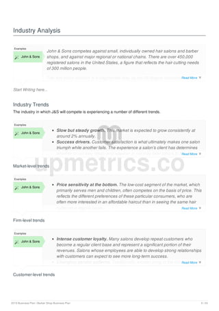 Industry Analysis
Start Writing here...
Examples
 John & Sons
John & Sons competes against small, individually owned hair salons and barber
shops, and against major regional or national chains. There are over 450,000
registered salons in the United States, a figure that reflects the hair cutting needs
of 300 million people.
The hair salon industry is a fragmented one, as the 50 largest companies only
hold 15% of the market, which is estimated to grow to more than $35 billion in
Industry Trends
The industry in which J&S will compete is experiencing a number of different trends.
Market-level trends
Examples
 John & Sons
Slow but steady growth. This market is expected to grow consistently at
around 2% annually.
Success drivers. Customer satisfaction is what ultimately makes one salon
triumph while another fails. The experience a salon’s client has determines
whether or not they return and whether or not they refer others to the same
salon.
Firm-level trends
Examples
 John & Sons
Price sensitivity at the bottom. The low-cost segment of the market, which
primarily serves men and children, often competes on the basis of price. This
reflects the different preferences of these particular consumers, who are
often more interested in an affordable haircut than in seeing the same hair
cutter on a regular basis.
Size at the bottom. Larger hair salon chains tend to gravitate toward the
Customer-level trends
Examples
 John & Sons
Intense customer loyalty. Many salons develop repeat customers who
become a regular client base and represent a significant portion of their
revenues. Salons whose employees are able to develop strong relationships
with customers can expect to see more long-term success.
Changing gender patterns. Traditionally, women bring in the lion’s share of
revenues for hair salons, using beauty services more often and spending
upmetrics.co
Read More 
Read More 
Read More 
Read More 
2019 Business Plan | Barber Shop Business Plan 9 / 24
 