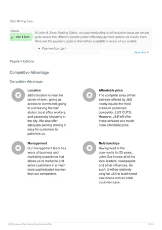 Start Writing here...
Payment Options
Examples
 John & Sons
At John & Sons Barbing Salon, our payment policy is all inclusive because we are
quite aware that different people prefer different payment options as it suits them.
Here are the payment options that will be available in every of our outlets;
Payment by cash
Payment via Point of Sale (POS) Machine
Competitive Advantage
Competitive Advantage
Location
J&S’s location is near the
center of town, giving us
access to commuters going
to and leaving the train
station, local office workers,
and passersby shopping in
the city. We also offer
adequate parking making it
easy for customers to
patronize us.

Affordable price
The complete array of hair
services offered by J&S
nearly equals the most
premium positioned
competitor, LUX CUTS.
However, J&S will offer
these services at a much
more affordable price.

Management
Our management team has
years of business and
marketing experience that
allows us to market to and
serve customers in a much
more sophisticated manner
than our competitors.

Relationships
Having lived in the
community for 25 years,
John Doe knows all of the
local leaders, newspapers
and other influences. As
such, it will be relatively
easy for J&S to build brand
awareness and an initial
customer base.

Read More 
2019 Business Plan | Barber Shop Business Plan 13 / 24
 