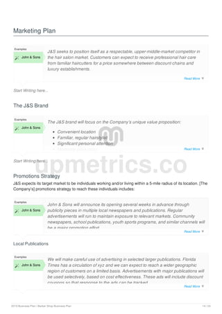 Marketing Plan
Start Writing here...
Examples
 John & Sons
J&S seeks to position itself as a respectable, upper-middle-market competitor in
the hair salon market. Customers can expect to receive professional hair care
from familiar haircutters for a price somewhere between discount chains and
luxury establishments.
The J&S Brand
Start Writing here...
Examples
 John & Sons
The J&S brand will focus on the Company’s unique value proposition:
Convenient location
Familiar, regular hairstylist
Significant personal attention
Moderate price point
Promotions Strategy
J&S expects its target market to be individuals working and/or living within a 5-mile radius of its location. [The
Company’s] promotions strategy to reach these individuals includes:
Local Publications
Examples
 John & Sons
John & Sons will announce its opening several weeks in advance through
publicity pieces in multiple local newspapers and publications. Regular
advertisements will run to maintain exposure to relevant markets. Community
newspapers, school publications, youth sports programs, and similar channels will
be a major promotion effort.
Examples
 John & Sons
We will make careful use of advertising in selected larger publications. Florida
Times has a circulation of xyz and we can expect to reach a wider geographic
region of customers on a limited basis. Advertisements with major publications will
be used selectively, based on cost effectiveness. These ads will include discount
coupons so that response to the ads can be tracked.
upmetrics.co
Read More 
Read More 
Read More 
Read More 
2019 Business Plan | Barber Shop Business Plan 14 / 24
 