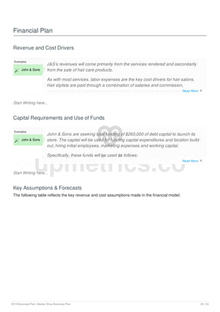 Financial Plan
Revenue and Cost Drivers
Start Writing here...
Examples
 John & Sons
J&S’s revenues will come primarily from the services rendered and secondarily
from the sale of hair care products.
As with most services, labor expenses are the key cost drivers for hair salons.
Hair stylists are paid through a combination of salaries and commission,
rewarding them for performance and making hair stylists an active part in
business retention and development.
Capital Requirements and Use of Funds
Start Writing here...
Examples
 John & Sons
John & Sons are seeking total funding of $260,000 of debt capital to launch its
store. The capital will be used for funding capital expenditures and location build-
out, hiring initial employees, marketing expenses and working capital.
Specifically, these funds will be used as follows:
Store design/build: $140,000
Key Assumptions & Forecasts
The following table reflects the key revenue and cost assumptions made in the financial model.
upmetrics.co
Read More 
Read More 
2019 Business Plan | Barber Shop Business Plan 20 / 24
 