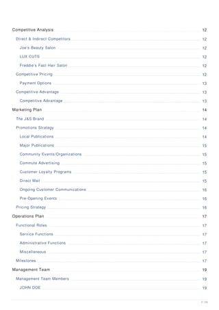 Competitive Analysis 12
Direct & Indirect Competitors 12
Joe’s Beauty Salon 12
LUX CUTS 12
Freddie’s Fast Hair Salon 12
Competitive Pricing 12
Payment Options 13
Competitive Advantage 13
Competitive Advantage 13
Marketing Plan 14
The J&S Brand 14
Promotions Strategy 14
Local Publications 14
Major Publications 15
Community Events/Organizations 15
Commute Advertising 15
Customer Loyalty Programs 15
Direct Mail 15
Ongoing Customer Communications 16
Pre-Opening Events 16
Pricing Strategy 16
Operations Plan 17
Functional Roles 17
Service Functions 17
Administrative Functions 17
Miscellaneous 17
Milestones 17
Management Team 19
Management Team Members 19
JOHN DOE 19
2 / 24
 
