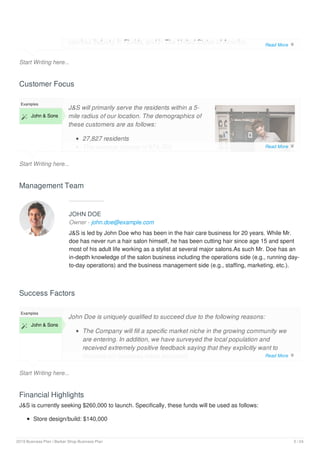 Start Writing here...
services industry in Florida, and in The United States of America.
Customer Focus
Start Writing here...
Examples
 John & Sons
J&S will primarily serve the residents within a 5-
mile radius of our location. The demographics of
these customers are as follows:
27,827 residents
The average income of $74,700
Management Team
JOHN DOE
Owner - john.doe@example.com
J&S is led by John Doe who has been in the hair care business for 20 years. While Mr.
doe has never run a hair salon himself, he has been cutting hair since age 15 and spent
most of his adult life working as a stylist at several major salons.As such Mr. Doe has an
in-depth knowledge of the salon business including the operations side (e.g., running day-
to-day operations) and the business management side (e.g., staffing, marketing, etc.).
Success Factors
Start Writing here...
Examples
 John & Sons
John Doe is uniquely qualified to succeed due to the following reasons:
The Company will fill a specific market niche in the growing community we
are entering. In addition, we have surveyed the local population and
received extremely positive feedback saying that they explicitly want to
frequent our business when launched.
Financial Highlights
J&S is currently seeking $260,000 to launch. Specifically, these funds will be used as follows:
Store design/build: $140,000
Read More 
Read More 
Read More 
2019 Business Plan | Barber Shop Business Plan 5 / 24
 