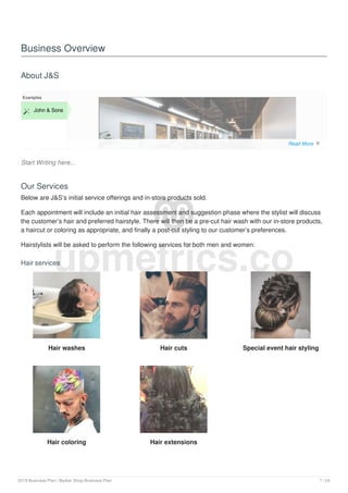 Business Overview
About J&S
Start Writing here...
Examples
 John & Sons
Our Services
Below are J&S’s initial service offerings and in-store products sold.
Each appointment will include an initial hair assessment and suggestion phase where the stylist will discuss
the customer’s hair and preferred hairstyle. There will then be a pre-cut hair wash with our in-store products,
a haircut or coloring as appropriate, and finally a post-cut styling to our customer’s preferences.
Hairstylists will be asked to perform the following services for both men and women:
Hair services
Hair washes Hair cuts Special event hair styling
Hair coloring Hair extensions
upmetrics.co
Read More 
2019 Business Plan | Barber Shop Business Plan 7 / 24
 