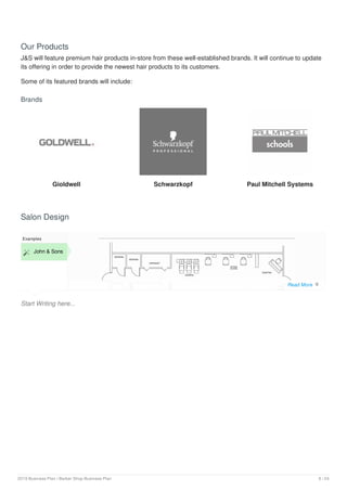 Our Products
J&S will feature premium hair products in-store from these well-established brands. It will continue to update
its offering in order to provide the newest hair products to its customers.
Some of its featured brands will include:
Brands
Gioldwell Schwarzkopf Paul Mitchell Systems
Salon Design
Start Writing here...
Examples
 John & Sons
Read More 
2019 Business Plan | Barber Shop Business Plan 8 / 24
 