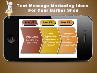 Text Message Marketing Ideas
For Your Barber Shop
Idea #1Idea #1 Idea #2Idea #2 Idea #3Idea #3
Use
Appointment
Reminders to
Cut Down on “No-
Shows”
Offer Mobile
Coupons and
Discounts
Send Text
Message Offers
on
Slow Days to
Increase Traffic
 