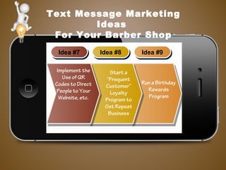 Text Message Marketing
Ideas
For Your Barber Shop
Idea #7Idea #7 Idea #8Idea #8 Idea #9Idea #9
Implement the
Use of QR
Codes to Direct
People to Your
Website, etc.
Start a
“Frequent
Customer”
Loyalty
Program to
Get Repeat
Business
Run a Birthday
Rewards
Program
 