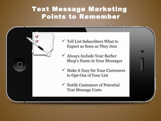 Tell List Subscribers What to
Expect as Soon as They Join
 Always Include Your Barber
Shop’s Name in Your Messages
 Make it Easy for Your Customers
to Opt-Out of Your List
 Notify Customers of Potential
Text Message Costs
Text Message Marketing
Points to Remember
 