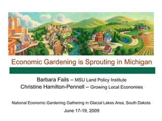 Economic Gardening is Sprouting in Michigan

           Barbara Fails – MSU Land Policy Institute
    Christine Hamilton-Pennell – Growing Local Economies

National Economic Gardening Gathering in Glacial Lakes Area, South Dakota
                           June 17-19, 2009
 