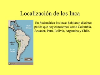 Localización de los Inca En Sudamérica los incas habitaron distintos  países que hoy conocemos como Colombia, Ecuador, Perú, Bolivia, Argentina y Chile. 