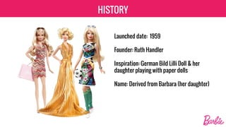 HISTORY
Launched date: 1959
Founder: Ruth Handler
Inspiration: German Bild Lilli Doll & her
daughter playing with paper dolls
Name: Derived from Barbara (her daughter)
 