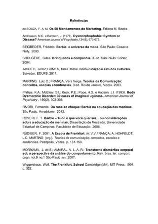 Referências
de SOUZA, F. A. M. Os 50 Mandamentos do Marketing. Editora M. Books
Andreasen, N.C. e Bardach, J. (1977). Dysmorphophobia: Symtom or
Disease? American Journal of Psychiatry,134(6), 673-675.
BEIGBEDER, Frèdéric. Barbie: o universo da moda. São Paulo: Cosac e
Nalfy, 2000.
BROUGÈRE, Gilles. Brinquedos e companhia. 3. ed. São Paulo: Cortez,
2004.
JANOTTI, Jeder; GOMES, Itania Maria. Comunicação e estudos culturais.
Salvador: EDUFB, 2011.
MARTINO, Luiz C.; FRANÇA, Vera Veiga. Teorias da Comunicação:
conceitos, escolas e tendências. 3 ed. Rio de Janeiro, Vozes. 2003.
Phillips, K.A.; McElroy, S.L; Keck, P.E.; Pope, H.G. e Hudson, J.I. (1993). Body
Dysmorphic Disorder: 30 cases of imagined ugliness. American Journal of
Psychiatry , 150(2), 302-308.
RIVORI, Fernanda. Do rosa ao choque: Barbie na educação das meninas.
São Paulo: Annablume, 2012.
ROVERI, F. T. Barbie – Tudo o que você quer ser... ou considerações
sobre a educação de meninas. Dissertação de Mestrado. Universidade
Estadual de Campinas, Faculdade de Educação, 2008.
RÜDIGER, F. 2001. A Escola de Frankfurt. In: V.V.FRANÇA; A. HOHFELDT;
L.C. MARTINO (org.). Teorias da comunicação: conceitos, escolas e
tendências. Petrópolis, Vozes, p. 131-150.
MORIYAMA, J. de S.; AMARAL, V. L. A. R.: Transtorno dismórfico corporal
sob a perspectiva da análise do comportamento. Rev. bras. ter. comport.
cogn. vol.9 no.1 São Paulo jun. 2007.
Wiggershaus, Wolf. The Frankfurt, School Cambridge (MA), MIT Press, 1994,
p. 322.
 