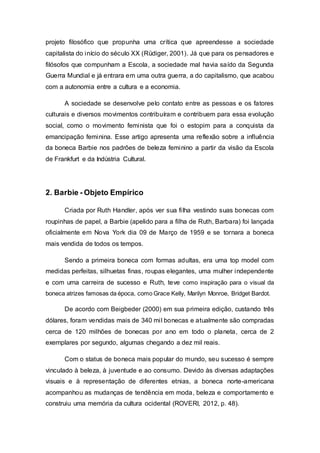 projeto filosófico que propunha uma crítica que apreendesse a sociedade
capitalista do início do século XX (Rüdiger, 2001). Já que para os pensadores e
filósofos que compunham a Escola, a sociedade mal havia saído da Segunda
Guerra Mundial e já entrara em uma outra guerra, a do capitalismo, que acabou
com a autonomia entre a cultura e a economia.
A sociedade se desenvolve pelo contato entre as pessoas e os fatores
culturais e diversos movimentos contribuíram e contribuem para essa evolução
social, como o movimento feminista que foi o estopim para a conquista da
emancipação feminina. Esse artigo apresenta uma reflexão sobre a influência
da boneca Barbie nos padrões de beleza feminino a partir da visão da Escola
de Frankfurt e da Indústria Cultural.
2. Barbie - Objeto Empírico
Criada por Ruth Handler, após ver sua filha vestindo suas bonecas com
roupinhas de papel, a Barbie (apelido para a filha de Ruth, Barbara) foi lançada
oficialmente em Nova York dia 09 de Março de 1959 e se tornara a boneca
mais vendida de todos os tempos.
Sendo a primeira boneca com formas adultas, era uma top model com
medidas perfeitas, silhuetas finas, roupas elegantes, uma mulher independente
e com uma carreira de sucesso e Ruth, teve como inspiração para o visual da
boneca atrizes famosas da época, como Grace Kelly, Marilyn Monroe, Bridget Bardot.
De acordo com Beigbeder (2000) em sua primeira edição, custando três
dólares, foram vendidas mais de 340 mil bonecas e atualmente são compradas
cerca de 120 milhões de bonecas por ano em todo o planeta, cerca de 2
exemplares por segundo, algumas chegando a dez mil reais.
Com o status de boneca mais popular do mundo, seu sucesso é sempre
vinculado à beleza, à juventude e ao consumo. Devido às diversas adaptações
visuais e à representação de diferentes etnias, a boneca norte-americana
acompanhou as mudanças de tendência em moda, beleza e comportamento e
construiu uma memória da cultura ocidental (ROVERI, 2012, p. 48).
 
