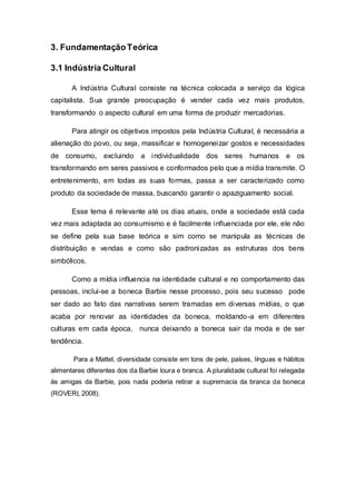 3. FundamentaçãoTeórica
3.1 Indústria Cultural
A Indústria Cultural consiste na técnica colocada a serviço da lógica
capitalista. Sua grande preocupação é vender cada vez mais produtos,
transformando o aspecto cultural em uma forma de produzir mercadorias.
Para atingir os objetivos impostos pela Indústria Cultural, é necessária a
alienação do povo, ou seja, massificar e homogeneizar gostos e necessidades
de consumo, excluindo a individualidade dos seres humanos e os
transformando em seres passivos e conformados pelo que a mídia transmite. O
entretenimento, em todas as suas formas, passa a ser caracterizado como
produto da sociedade de massa, buscando garantir o apaziguamento social.
Esse tema é relevante até os dias atuais, onde a sociedade está cada
vez mais adaptada ao consumismo e é facilmente influenciada por ele, ele não
se define pela sua base teórica e sim como se manipula as técnicas de
distribuição e vendas e como são padronizadas as estruturas dos bens
simbólicos.
Como a mídia influencia na identidade cultural e no comportamento das
pessoas, inclui-se a boneca Barbie nesse processo, pois seu sucesso pode
ser dado ao fato das narrativas serem tramadas em diversas mídias, o que
acaba por renovar as identidades da boneca, moldando-a em diferentes
culturas em cada época, nunca deixando a boneca sair da moda e de ser
tendência.
Para a Mattel, diversidade consiste em tons de pele, países, línguas e hábitos
alimentares diferentes dos da Barbie loura e branca. A pluralidade cultural foi relegada
às amigas da Barbie, pois nada poderia retirar a supremacia da branca da boneca
(ROVERI, 2008).
 