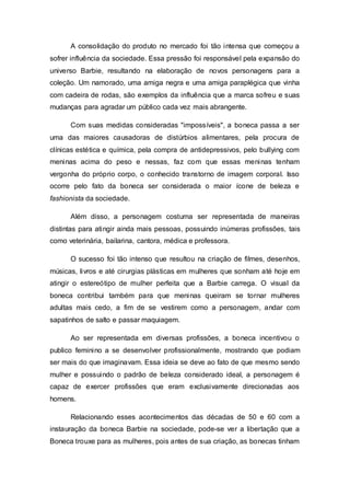 A consolidação do produto no mercado foi tão intensa que começou a
sofrer influência da sociedade. Essa pressão foi responsável pela expansão do
universo Barbie, resultando na elaboração de novos personagens para a
coleção. Um namorado, uma amiga negra e uma amiga paraplégica que vinha
com cadeira de rodas, são exemplos da influência que a marca sofreu e suas
mudanças para agradar um público cada vez mais abrangente.
Com suas medidas consideradas "impossíveis", a boneca passa a ser
uma das maiores causadoras de distúrbios alimentares, pela procura de
clínicas estética e química, pela compra de antidepressivos, pelo bullying com
meninas acima do peso e nessas, faz com que essas meninas tenham
vergonha do próprio corpo, o conhecido transtorno de imagem corporal. Isso
ocorre pelo fato da boneca ser considerada o maior ícone de beleza e
fashionista da sociedade.
Além disso, a personagem costuma ser representada de maneiras
distintas para atingir ainda mais pessoas, possuindo inúmeras profissões, tais
como veterinária, bailarina, cantora, médica e professora.
O sucesso foi tão intenso que resultou na criação de filmes, desenhos,
músicas, livros e até cirurgias plásticas em mulheres que sonham até hoje em
atingir o estereótipo de mulher perfeita que a Barbie carrega. O visual da
boneca contribui também para que meninas queiram se tornar mulheres
adultas mais cedo, a fim de se vestirem como a personagem, andar com
sapatinhos de salto e passar maquiagem.
Ao ser representada em diversas profissões, a boneca incentivou o
publico feminino a se desenvolver profissionalmente, mostrando que podiam
ser mais do que imaginavam. Essa ideia se deve ao fato de que mesmo sendo
mulher e possuindo o padrão de beleza considerado ideal, a personagem é
capaz de exercer profissões que eram exclusivamente direcionadas aos
homens.
Relacionando esses acontecimentos das décadas de 50 e 60 com a
instauração da boneca Barbie na sociedade, pode-se ver a libertação que a
Boneca trouxe para as mulheres, pois antes de sua criação, as bonecas tinham
 