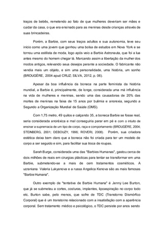 traços de bebês, remetendo ao fato de que mulheres deveriam ser mães e
cuidar da casa, o que era ensinado para as meninas desde crianças através de
suas brincadeiras.
Porém, a Barbie, com seus traços adultos e sua autonomia, teve seu
início como uma jovem que ganhou uma bolsa de estudos em Nova York e se
tornou uma estilista de moda, logo após veio a Barbie Astronauta, que foi a lua
antes mesmo do homem chegar lá. Marcando assim a libertação da mulher dos
modos antigos, relevando seus desejos perante a sociedade. O fabricante não
vendia mais um objeto, e sim uma personalidade, uma história, um sonho
(BROUGÈRE, 2004 apud CRUZ; SILVA, 2012, p. 06).
Apesar da boa influência da boneca na parte feminista da história
mundial, a Barbie é, principalmente, de longe, considerada uma má influência
na vida de mulheres e meninas, sendo uma das causadoras de 20% das
mortes de meninas na faixa de 15 anos por bulimia e anorexia, segundo a
Segundo a Organização Mundial de Saúde (OMS).
Com 1,75 metro, 49 quilos e calçando 35, a boneca Barbie se fosse real,
seria considerada anoréxica e mal conseguiria parar em pé e com o intuito de
ensinar a supremacia de um tipo de corpo, raça e comportamento (BROUGÈRE, 2004;
STEINBERG, 2001; DEBOUZY, 1996; ROVERI, 2008). Porém, sua criadora
estética deixa bem claro que a boneca não foi criada para ter um modelo de
corpo a ser seguido e sim, para facilitar sua troca de roupas.
Sarah Burge, considerada uma das "Barbies Humanas", gastou cerca de
dois milhões de reais em cirurgias plásticas para tentar se transformar em uma
Barbie, submetendo-se a mais de cem tratamentos cosméticos. A
ucraniana Valeria Lukyanova e a russa Angelica Kenova são as mais famosas
"Barbie Humana".
Outro exemplo de "tentativa de Barbie Humana" é Jenny Lee Burton,
que já se submeteu a cortes, costuras, implantes, lipoaspiração no corpo todo
etc. Burton sabe, pelo menos, que sofre de TDC (Transtorno Dismórfico
Corporal) que é um transtorno relacionado com a insatisfação com a aparência
corporal. Sem tratamento médico e psicológico, o TDC persiste por anos sendo
 