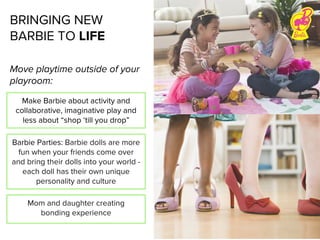 Move playtime outside of your
playroom:
BRINGING NEW
BARBIE TO LIFE
Make Barbie about activity and
collaborative, imaginative play and
less about “shop ‘till you drop”
Barbie Parties: Barbie dolls are more
fun when your friends come over
and bring their dolls into your world -
each doll has their own unique
personality and culture
Mom and daughter creating
bonding experience
 