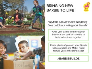 Playtime should mean spending
time outdoors with good friends:
Grab your Barbie and meet your
friends at the park to continue to
build adventures together
Post a photo of you and your friends
with your dolls and Mattel might
feature you on the Barbie app!
#BARBIEBUILDS
BRINGING NEW
BARBIE TO LIFE
 
