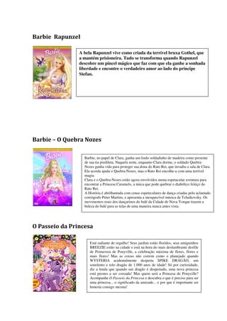 Barbie Rapunzel

                A bela Rapunzel vive como criada da terrível bruxa Gothel, que
                a mantém prisioneira. Tudo se transforma quando Rapunzel
                descobre um pincel mágico que faz com que ela ganhe a sonhada
                liberdade e encontre o verdadeiro amor ao lado do príncipe
                Stefan.




Barbie – O Quebra Nozes

                  Barbie, no papel de Clara, ganha um lindo soldadinho de madeira como presente
                  de sua tia predileta. Naquela noite, enquanto Clara dorme, o soldado Quebra-
                  Nozes ganha vida para proteger sua dona do Rato Rei, que invadiu a sala de Clara.
                  Ela acorda ajuda o Quebra-Nozes, mas o Rato Rei encolhe-a com uma terrível
                  magia.
                  Clara e o Quebra-Nozes estão agora envolvidos numa espetacular aventura para
                  encontrar a Princesa Caramelo, a única que pode quebrar o diabólico feitiço do
                  Rato Rei.
                  A História é abrilhantada com cenas espeteculares de dança criadas pelo aclamado
                  coreógrafo Peter Martins, e apresenta a inesquecível música de Tchaikovsky. Os
                  movimentos reais dos dançarinos do balé da Cidade de Nova Yorque trazem a
                  beleza do balé para as telas de uma maneira nunca antes vista.




O Passeio da Princesa

                     Está radiante de orgulho! Seus jardins estão floridos, seus amiguinhos
                     BREEZIE estão na cidade e está na hora do mais deslumbrante desfile
                     de Primavera de Ponyville, a celebração máxima de flores, flores e
                     mais flores! Mas as coisas não correm como o planejado quando
                     WYSTERIA acidentalmente desperta SPIKE DRAGÃO, um
                     sonolento e tolo dragão de 1.000 anos de idade! Só por curiosidade,
                     diz a lenda que quando um dragão é despertado, uma nova princesa
                     está prestes a ser coroada! Mas quem será a Princesa de Ponyville?
                     Acompanhe O Passeio da Princesa e descubra o que é preciso para ser
                     uma princesa... o significado da amizade... e por que é importante ser
                     honesta consigo mesma!
 
