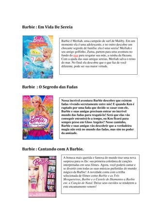 Barbie : Em Vida De Sereia


                    Barbie é Merliah, uma campeão de surf de Maliby. Em um
                    momento ela é uma adolescente, e no outro descobre um
                    chocante segredo de família: ela é uma sereia! Merliah e
                    seu amigo golfinho, Zuma, partem para uma aventura no
                    fundo do mar para resgatar sua mãe, a rainha da Oceana.
                    Com a ajuda das suas amigas sereias, Merliah salva o reino
                    do mar. No final ela descobre que o que faz de você
                    diferente, pode ser sua maior virtude.




Barbie : O Segredo das Fadas


                    Nessa incrível aventura Barbie descobre que existem
                    fadas vivendo secretamente entre nós! E quando Ken é
                    raptado por uma fada que decide se casar com ele,
                    Barbie e suas amigas precisam entrar no incrível
                    mundo das fadas para resgatá-lo! Será que elas vão
                    conseguir encontrá-lo a tempo, ou Ken ficará para
                    sempre preso em Gloss Angeles? Nesse caminho,
                    Barbie e suas amigas vão descobrir que a verdadeira
                    magia não está no mundo das fadas, mas sim no poder
                    da amizade.




Barbie : Cantando com A Barbie.
                     A boneca mais querida e famosa do mundo traz uma nova
                     surpresa para os fãs: sua primeira coletânea de canções
                     interpretadas em seus filmes. Agora, você poderá cantar e
                     se divertir com todas as suas músicas preferidas do mundo
                     mágico da Barbie! A novidade conta com a trilha
                     selecionada de filmes como Barbie e as Três
                     Mosqueteiras, Barbie e o Castelo de Diamantes e Barbie
                     em: a Canção de Natal. Deixe seus ouvidos se renderem a
                     este encantamento sonoro!
 