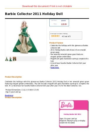 Download this document if link is not clickable


Barbie Collector 2011 Holiday Doll
                                                              List Price :    $39.99

                                                                  Price :
                                                                              $29.99



                                                             Average Customer Rating

                                                                                4.5 out of 5



                                                         Product Feature
                                                         q   Celebrate the holidays with this glamorous Barbie
                                                             collector doll
                                                         q   2011 Holiday Barbie doll shines in her emerald
                                                             green gown
                                                         q   Her beautiful emerald green gown features
                                                             elegant golden embroidery
                                                         q   Magnificent gold chandelier earrings complete the
                                                             look
                                                         q   A must have favorite Barbie Collector Doll year
                                                             after year
                                                         q   Read more




Product Description

Celebrate the holidays with this glamorous Barbie Collector 2011 Holiday Doll in her emerald green gown
featuring elegant golden embroidery. The doll includes magnificent gold chandelier earrings to complete the
look. It's a must-have fan favorite Barbie Collector Doll year after year. It's for the Adult Collector, too.

Product Dimensions: 11 (L) X 3 (W) X 13 (H)
Age: 6 years and up

Read more
Product Description




                                                                                  Holiday Barbie Doll 2011


                                                                             Ages: Six years and up
                                                                             Requires: Ready to play or display
                                                                             (stand not included)
 