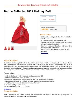 Download this document if link is not clickable


Barbie Collector 2012 Holiday Doll
                                                                List Price :   $39.99

                                                                    Price :
                                                                               $31.99



                                                               Average Customer Rating

                                                                                4.8 out of 5



                                                           Product Feature
                                                           q   Celebrate the holidays with this glamorous Barbie
                                                               collector doll
                                                           q   2012 Holiday Barbie doll is radiant in red
                                                           q   Her beautiful red gown features glitter details with
                                                               tulle and brocade decorations
                                                           q   Statement necklace and earrings, red nails and red
                                                               lips complete the festive look
                                                           q   A must have favorite Barbie Collector Doll year
                                                               after year
                                                           q   Read more




Product Description
Barbie Collector Holiday Doll: In 2012, Barbie Collector is making this the holiday you will never forget. Barbie
doll has returned to traditional holiday colors and is radiant in red. The strapless gown features rich layers in
the uplifted skirt, with a red petticoat underneath, a red tulle layer adding volume and a rich brocade fabric on
the dress. A sash tied around the waist produces an elegant bow with glitter detailing. A statement necklace
and earrings, red nails and red lips complete the festive look while her soft curls add a joyful glow.

Features include:

Celebrate the holidays with this glamorous Barbie collector doll
2012 Holiday Barbie doll is radiant in red
Her beautiful red gown features glitter details with tulle and brocade decorations
Statement necklace and earrings, red nails and red lips complete the festive look
A must have favorite Barbie Collector Doll year after year
Recommended Ages: 6-13+ years
Product Dimensions: 11 x 3 x 13.5 inches

Read more
Product Description

Ring in the holidays with Barbie! Great for girls and collectors, this exquisite doll adds beauty and glamour to
the festive season -- and makes a splendid keepsake!
 