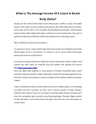 What Is The Average Income Of A Coach In Beach
Body Dallas?
Figuring out the common Beach body Coach financial gain is difficult, nearly not possible
because of the reason that new Coaches are joining every day, which might skew the numbers.
At this point of time, there is over a hundred, thousand Beach body Coaches, with thousands
joining monthly. Others might plan to sign in, and treat it as sort of real business. They want to
build an oversized team of different Coaches and prolong to earn a really large income.
Why is it difficult to know the actual numbers -?
It’s arduous to see the common Beach body Coach financial gain once individuals have totally
different goals for his or her business. It’s arduous to see an actual average financial gain
because each Coach is at a distinct level.
It’s necessary to grasp the business model that's used for Beach body Coaches. Initially, most
Coaches earn little, which can conjointly skew the numbers that calculate the common
Beachbody Coach Income Dallas.
Every year Beach body publishes an announcement of freelance beachbody Coach Income
Dallas that shows the particular numbers that Coaches created. They provide together the chart
that tells us all-time low quantity an instructor created, and the highest quantity an instructor
created.
If you're considering turning into a Beach body Coach and are willing to place in an exceedingly
real effort and treat it seriously, you don’t wish to classify yourself as simply “average”.
Determine the number of hours you may devote to your Beach body business, and what you’ll
have to be compelled to give to succeed in your financial gain goals. Then get to figure and plan
to strike your goals. If you’re able to reach your goals in the short term, your future goals can
comprise place.
 