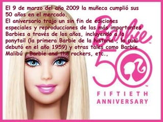 El 9 de marzo del año 2009 la muñeca cumplió sus
50 años en el mercado.
El aniversario trajo un sin fin de ediciones
especiales y reproducciones de las más importantes
Barbies a través de los años, incluyendo a la
ponytail (la primera Barbie de la historia , la cual
debutó en el año 1959) y otras tales como Barbie
Malibú , Barbie and the rockers, etc.,
 