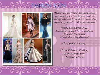 "Barbie doll has been a cherished fashion
  phenomenon for five decades, so it was
exciting to be able to dress her in one of my
 signature gowns."  -- Monique Lhuillier

     ~ "Barbie was a dream client
   because she doesn't have a husband
           to rein in the fantasy
       or tone down the glamour.“

        ~ As a model / muse.

      ~ From Calvin to Cartier,
          Gucci to Galliano,
           Versace to Vera
 