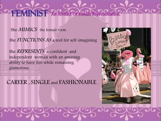 An Artifact Of Female Representation.


 She MIMICS the female form

She FUNCTIONS    AS a tool for self-imagining

She REPRESENTS a confident and
independent woman with an amazing
ability to have fun while remaining
glamorous.


CAREER , SINGLE and FASHIONABLE .
 