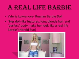 A Real Life Barbie
• Valeria Lukyanova- Russian Barbie Doll
• “Her doll-like features, long blonde hair and
  ‘perfect’ body make her look like a real life
  Barbie”(Herald Sun)
 