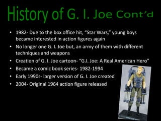 • 1982- Due to the box office hit, “Star Wars,” young boys
  became interested in action figures again
• No longer one G. I. Joe but, an army of them with different
  techniques and weapons
• Creation of G. I. Joe cartoon- “G.I. Joe: A Real American Hero”
• Became a comic book series- 1982-1994
• Early 1990s- larger version of G. I. Joe created
• 2004- Original 1964 action figure released
 