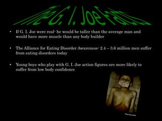 •   If G. I. Joe were real- he would be taller than the average man and
    would have more muscle than any body builder

•   The Alliance for Eating Disorder Awareness- 2.4 – 3.6 million men suffer
    from eating disorders today

•   Young boys who play with G. I. Joe action figures are more likely to
    suffer from low body confidence
 