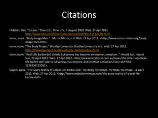 Citations
Fletcher, Dan. "G.I.Joe." Time U.S.. Time U.S., 7 August 2009. Web. 27 Apr 2012.
             http://www.time.com/time/nation/article/0,8599,1915120,00.html.
none , none. "Body Image Men." . Mirror Mirror, n.d. Web. 27 Apr 2012. <http://www.mirror-mirror.org/body-
             image-men.htm>.
none, none. "The Body Project." Bradley University. Bradley University, n.d. Web. 27 Apr 2012.
             http://thebodyproject.bradley.edu/joe_barbie/index.shtml
none, none. "Real-Life Barbie doll Valeria Lukyanova has become an internet sensation ." Herald Sun. Herald
             Sun, 23 April 2012. Web. 27 Apr 2012. <http://www.heraldsun.com.au/news/the-other-side/real-
             life-barbie-doll-valeria-lukyanova-has-become-and-internet-sensation/story-e6frfhk6-
             1226336152052>.
Slayen, Galia. "The Scary Reality of a Real-Life Barbie Doll." my Body, my Image. my Body, my Image, 12 April
             2012. Web. 27 Apr 2012. <http://www.mybodymyimage.com/the-scary-reality-of-a-real-life-
             barbie-doll>.
 