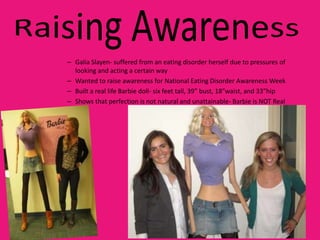 – Galia Slayen- suffered from an eating disorder herself due to pressures of
  looking and acting a certain way
– Wanted to raise awareness for National Eating Disorder Awareness Week
– Built a real life Barbie doll- six feet tall, 39” bust, 18”waist, and 33”hip
– Shows that perfection is not natural and unattainable- Barbie is NOT Real
 
