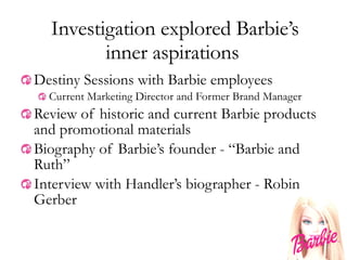 Investigation explored Barbie’s inner aspirations  Destiny Sessions with Barbie employees Current Marketing Director and Former Brand Manager Review of historic and current Barbie products and promotional materials Biography of Barbie’s founder - “Barbie and Ruth”  Interview with Handler’s biographer - Robin Gerber 