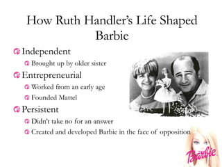 How Ruth Handler’s Life Shaped Barbie Independent Brought up by older sister Entrepreneurial Worked from an early age Founded Mattel Persistent Didn’t take no for an answer Created and developed Barbie in the face of opposition 