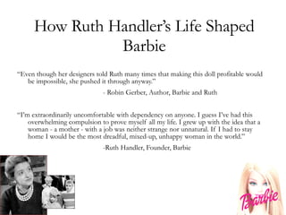 How Ruth Handler’s Life Shaped Barbie “ Even though her designers told Ruth many times that making this doll profitable would be impossible, she pushed it through anyway.” - Robin Gerber, Author, Barbie and Ruth “ I’m extraordinarily uncomfortable with dependency on anyone. I guess I’ve had this overwhelming compulsion to prove myself all my life. I grew up with the idea that a woman - a mother - with a job was neither strange nor unnatural. If I had to stay home I would be the most dreadful, mixed-up, unhappy woman in the world.” -Ruth Handler, Founder, Barbie 