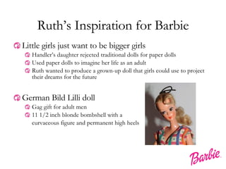Ruth’s Inspiration for Barbie Little girls just want to be bigger girls Handler’s daughter rejected traditional dolls for paper dolls Used paper dolls to imagine her life as an adult Ruth wanted to produce a grown-up doll that girls could use to project their dreams for the future German Bild Lilli doll Gag gift for adult men 11 1/2 inch blonde bombshell with a curvaceous figure and permanent high heels 