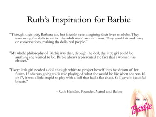 Ruth’s Inspiration for Barbie “ Through their play, Barbara and her friends were imagining their lives as adults. They were using the dolls to reflect the adult world around them. They would sit and carry on conversations, making the dolls real people.” "My whole philosophy of Barbie was that, through the doll, the little girl could be anything she wanted to be. Barbie always represented the fact that a woman has choices."  "Every little girl needed a doll through which to project herself into her dream of her future. If she was going to do role playing of what she would be like when she was 16 or 17, it was a little stupid to play with a doll that had a flat chest. So I gave it beautiful breasts." - Ruth Handler, Founder, Mattel and Barbie 